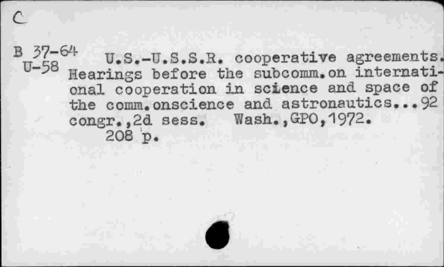 ﻿B	u.S.-U.S.S.R. cooperative agreements
Hearings before the subcomm,on internati onal cooperation in science and. space of the comm, onscience and. astronautics... 92 congr.,2d sess. Wash. ,GPO,'1972. 208 p.